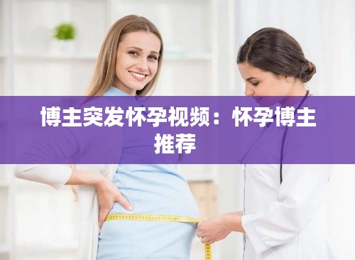 博主突发怀孕视频：怀孕博主推荐 